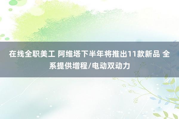 在线全职美工 阿维塔下半年将推出11款新品 全系提供增程/电动双动力