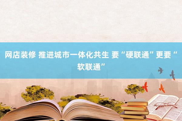 网店装修 推进城市一体化共生 要“硬联通”更要“软联通”