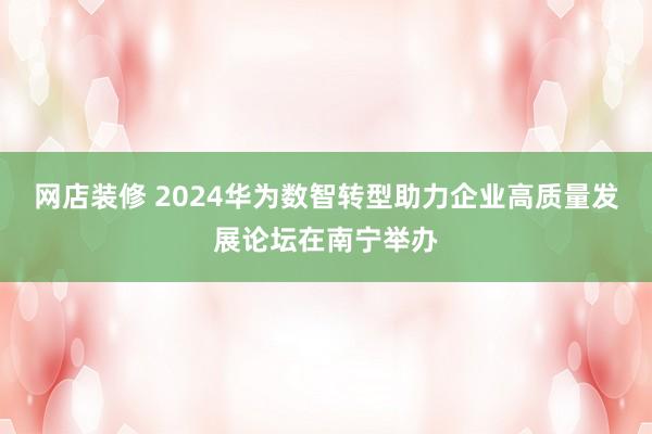 网店装修 2024华为数智转型助力企业高质量发展论坛在南宁举办