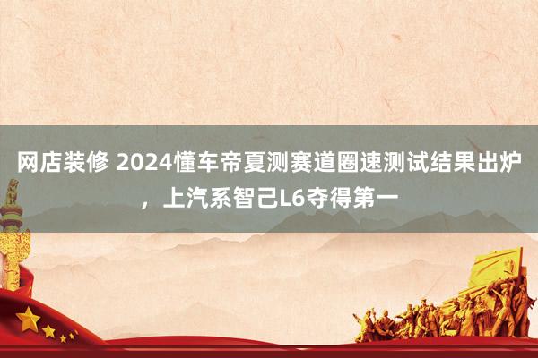 网店装修 2024懂车帝夏测赛道圈速测试结果出炉，上汽系智己L6夺得第一