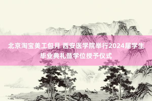 北京淘宝美工包月 西安医学院举行2024届学生毕业典礼暨学位授予仪式