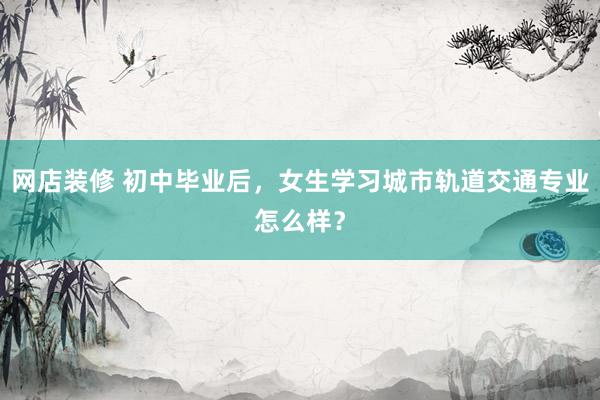 网店装修 初中毕业后，女生学习城市轨道交通专业怎么样？