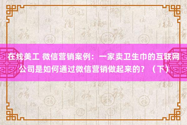 在线美工 微信营销案例：一家卖卫生巾的互联网公司是如何通过微信营销做起来的？（下）