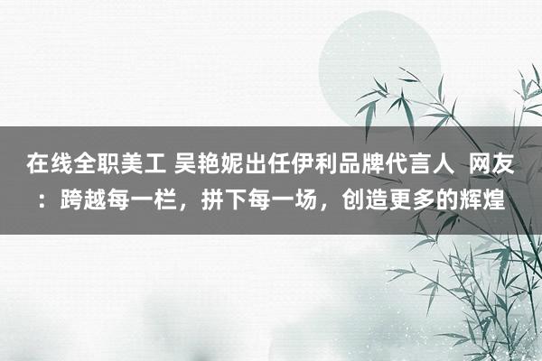 在线全职美工 吴艳妮出任伊利品牌代言人  网友：跨越每一栏，拼下每一场，创造更多的辉煌