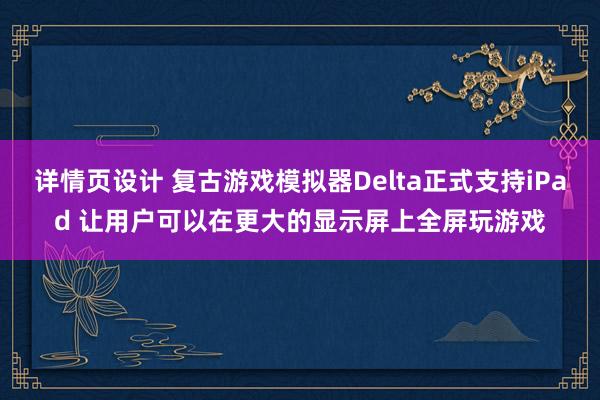 详情页设计 复古游戏模拟器Delta正式支持iPad 让用户可以在更大的显示屏上全屏玩游戏