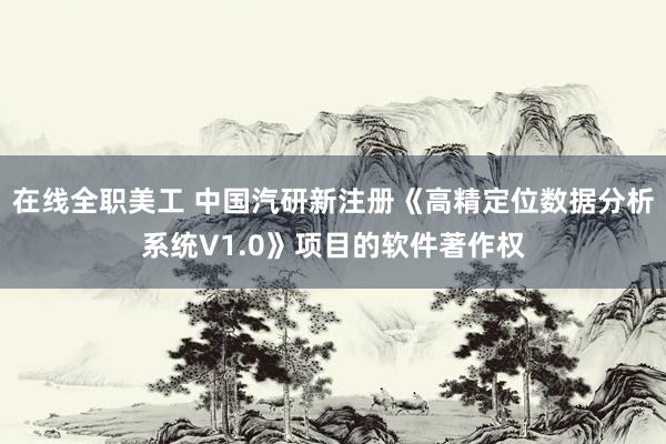 在线全职美工 中国汽研新注册《高精定位数据分析系统V1.0》项目的软件著作权