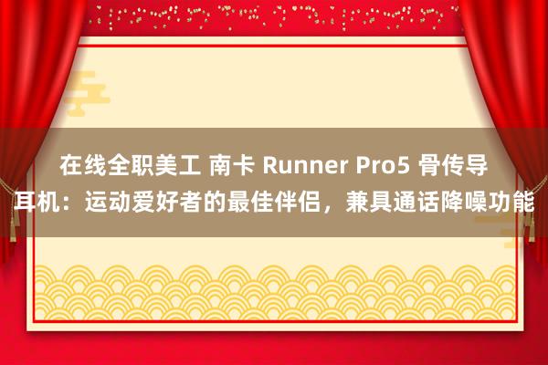 在线全职美工 南卡 Runner Pro5 骨传导耳机：运动爱好者的最佳伴侣，兼具通话降噪功能