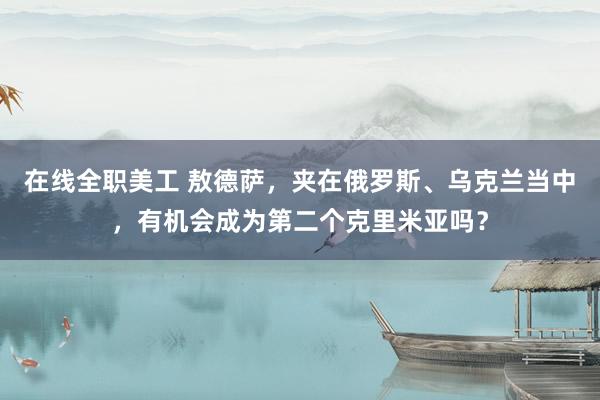 在线全职美工 敖德萨，夹在俄罗斯、乌克兰当中，有机会成为第二个克里米亚吗？