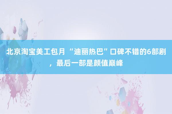 北京淘宝美工包月 “迪丽热巴”口碑不错的6部剧，最后一部是颜值巅峰