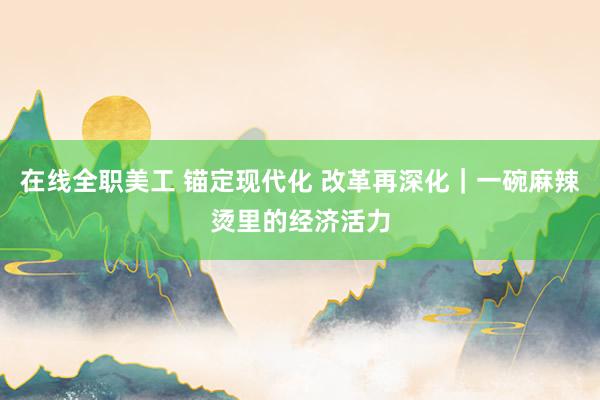 在线全职美工 锚定现代化 改革再深化｜一碗麻辣烫里的经济活力