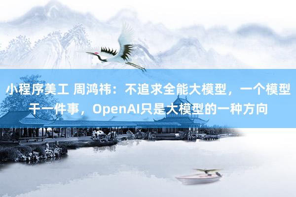 小程序美工 周鸿祎：不追求全能大模型，一个模型干一件事，OpenAI只是大模型的一种方向