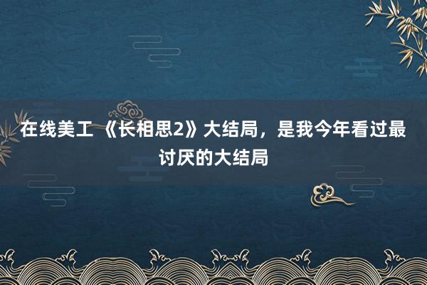 在线美工 《长相思2》大结局，是我今年看过最讨厌的大结局