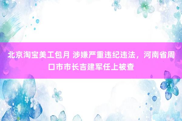 北京淘宝美工包月 涉嫌严重违纪违法，河南省周口市市长吉建军任上被查