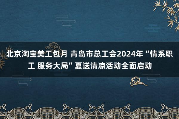 北京淘宝美工包月 青岛市总工会2024年“情系职工 服务大局”夏送清凉活动全面启动