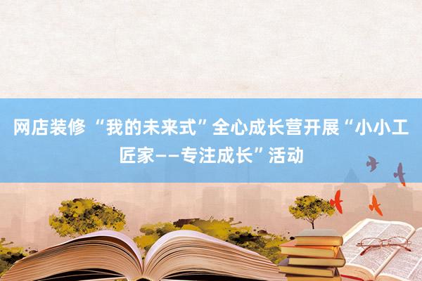 网店装修 “我的未来式”全心成长营开展“小小工匠家——专注成长”活动