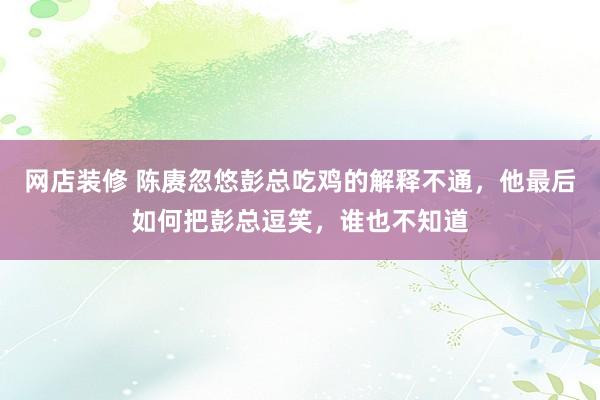 网店装修 陈赓忽悠彭总吃鸡的解释不通，他最后如何把彭总逗笑，谁也不知道