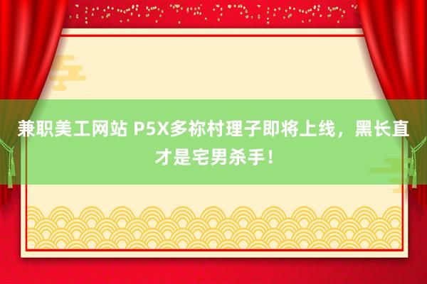 兼职美工网站 P5X多祢村理子即将上线，黑长直才是宅男杀手！