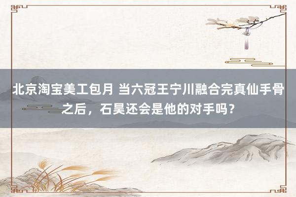 北京淘宝美工包月 当六冠王宁川融合完真仙手骨之后，石昊还会是他的对手吗？