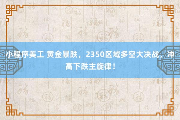 小程序美工 黄金暴跌，2350区域多空大决战，冲高下跌主旋律！