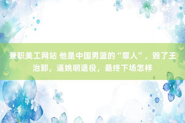 兼职美工网站 他是中国男篮的“罪人”，毁了王治郅，逼姚明退役，最终下场怎样