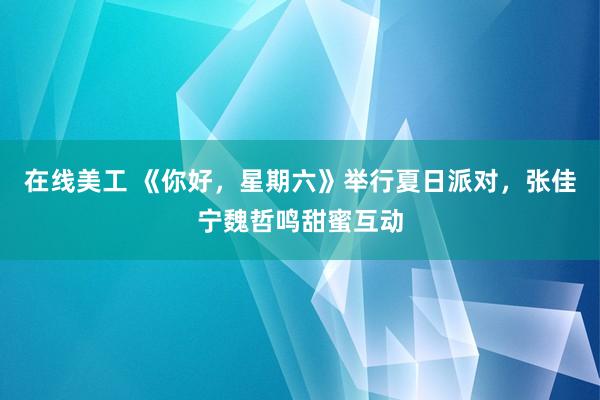 在线美工 《你好，星期六》举行夏日派对，张佳宁魏哲鸣甜蜜互动