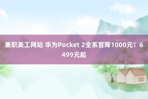 兼职美工网站 华为Pocket 2全系官降1000元！6499元起