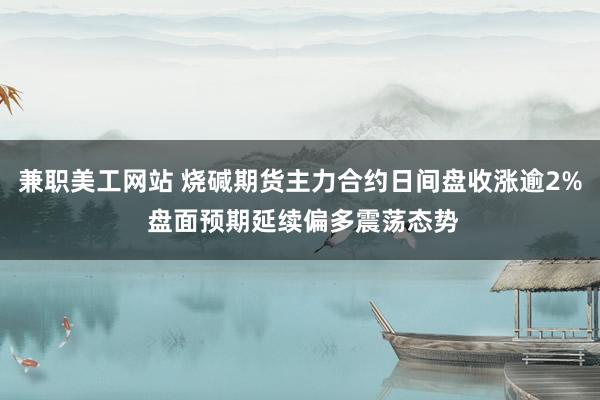 兼职美工网站 烧碱期货主力合约日间盘收涨逾2% 盘面预期延续偏多震荡态势