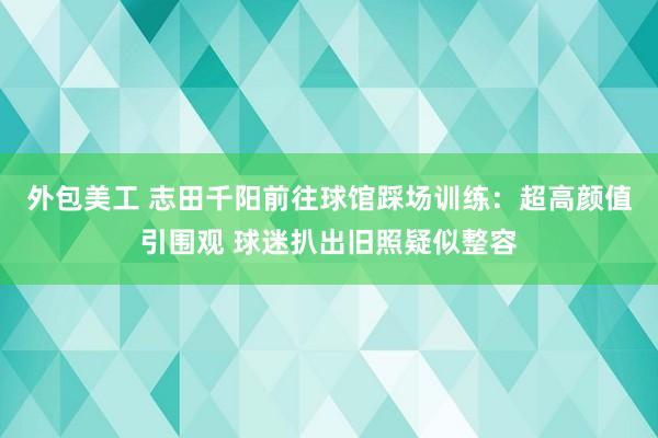 外包美工 志田千阳前往球馆踩场训练：超高颜值引围观 球迷扒出旧照疑似整容