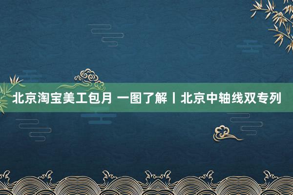 北京淘宝美工包月 一图了解丨北京中轴线双专列