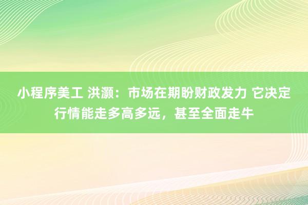 小程序美工 洪灏：市场在期盼财政发力 它决定行情能走多高多远，甚至全面走牛