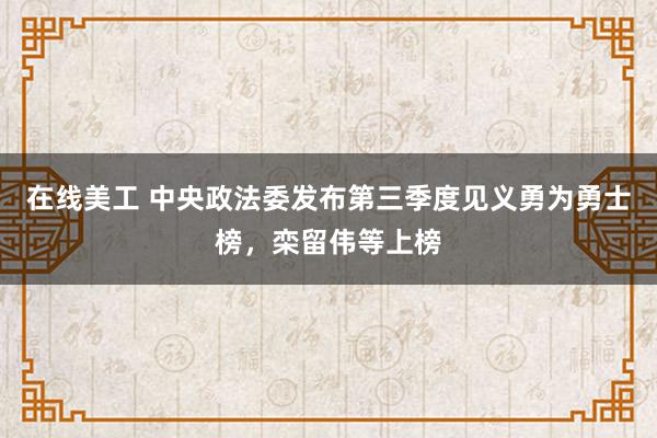 在线美工 中央政法委发布第三季度见义勇为勇士榜，栾留伟等上榜