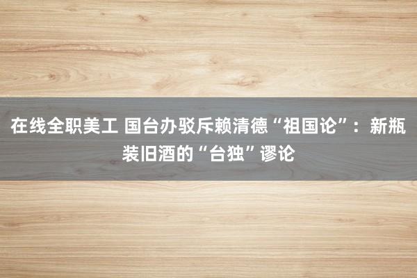 在线全职美工 国台办驳斥赖清德“祖国论”：新瓶装旧酒的“台独”谬论