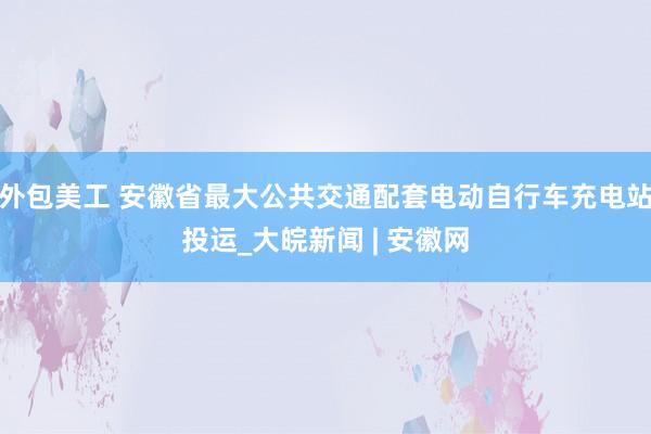 外包美工 安徽省最大公共交通配套电动自行车充电站投运_大皖新闻 | 安徽网