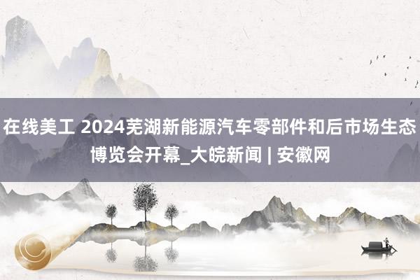 在线美工 2024芜湖新能源汽车零部件和后市场生态博览会开幕_大皖新闻 | 安徽网