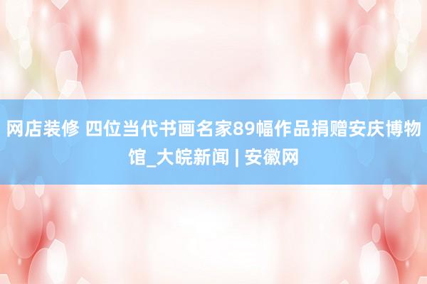 网店装修 四位当代书画名家89幅作品捐赠安庆博物馆_大皖新闻 | 安徽网