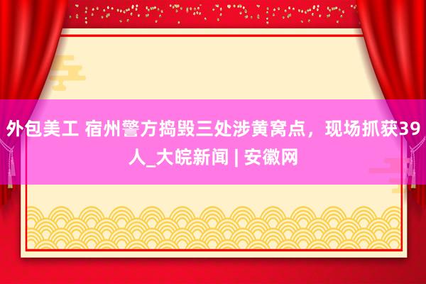 外包美工 宿州警方捣毁三处涉黄窝点，现场抓获39人_大皖新闻 | 安徽网