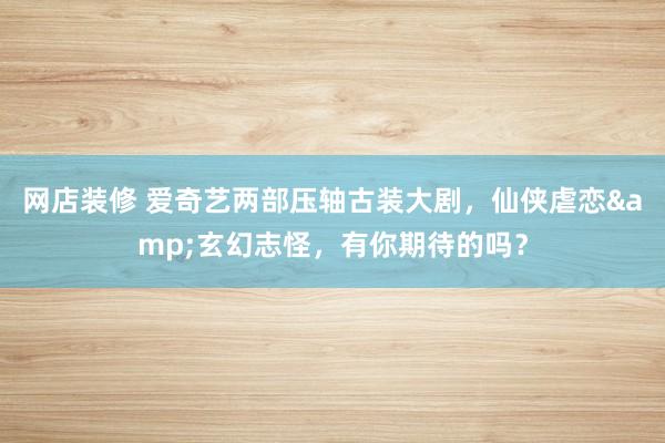 网店装修 爱奇艺两部压轴古装大剧，仙侠虐恋&玄幻志怪，有你期待的吗？