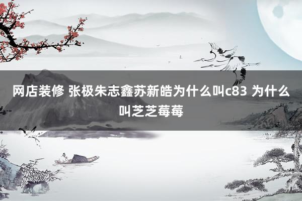 网店装修 张极朱志鑫苏新皓为什么叫c83 为什么叫芝芝莓莓