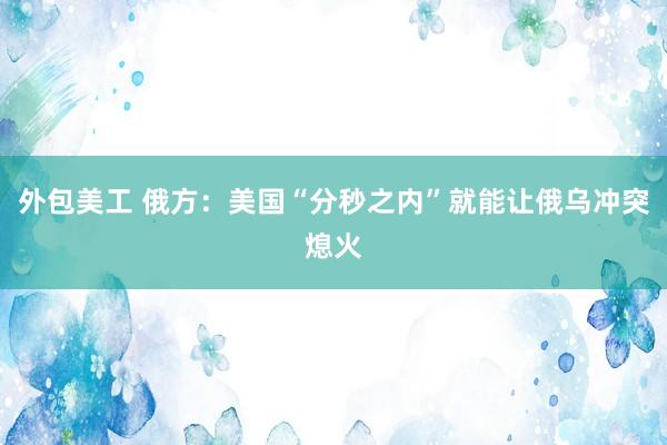 外包美工 俄方：美国“分秒之内”就能让俄乌冲突熄火